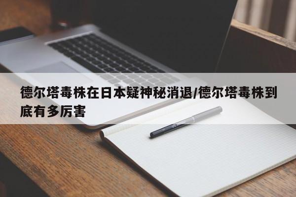 德尔塔毒株在日本疑神秘消退/德尔塔毒株到底有多厉害