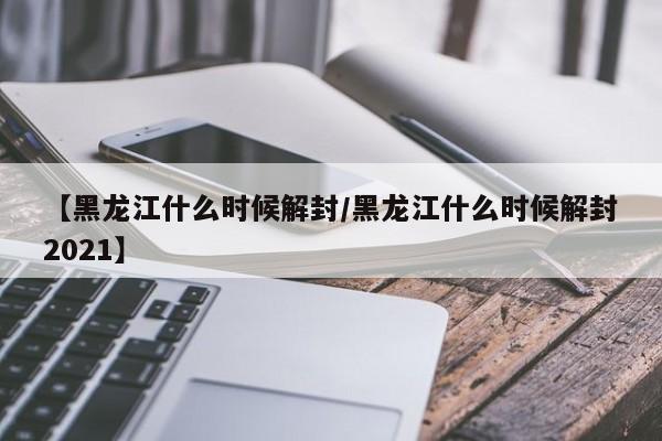 【黑龙江什么时候解封/黑龙江什么时候解封2021】